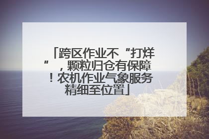 跨区作业不“打烊”，颗粒归仓有保障！农机作业气象服务精细至位置
