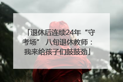 退休后连续24年“守考场” 八旬退休教师：我来给孩子们鼓鼓劲