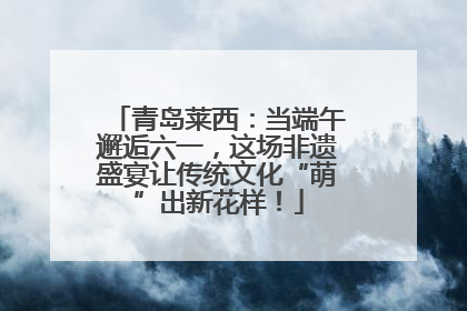 青岛莱西：当端午邂逅六一，这场非遗盛宴让传统文化“萌”出新花样！