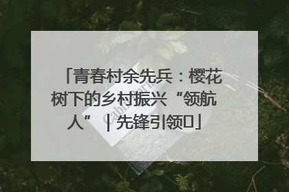 青春村余先兵：樱花树下的乡村振兴“领航人”｜先锋引领⑪