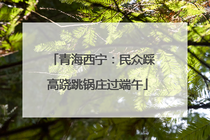 青海西宁：民众踩高跷跳锅庄过端午