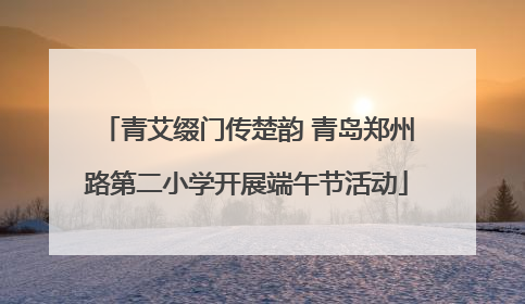 青艾缀门传楚韵 青岛郑州路第二小学开展端午节活动