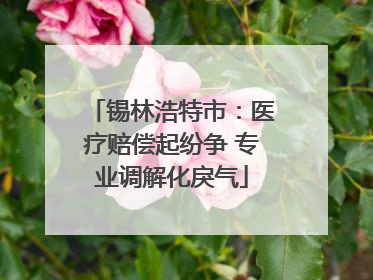 锡林浩特市：医疗赔偿起纷争 专业调解化戾气