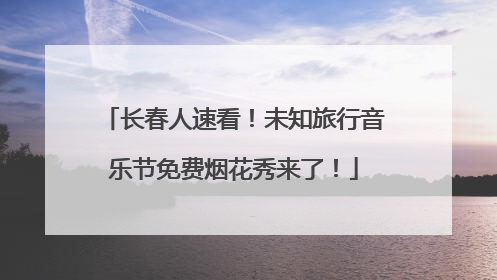 长春人速看！未知旅行音乐节免费烟花秀来了！