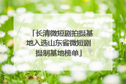 长清微短剧拍摄基地入选山东省微短剧摄制基地榜单