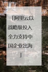 阿里云以战略级投入全力支持中国企业出海