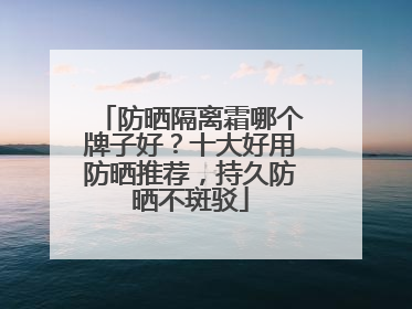 防晒隔离霜哪个牌子好？十大好用防晒推荐，持久防晒不斑驳