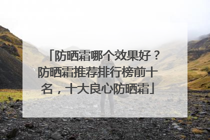防晒霜哪个效果好？防晒霜推荐排行榜前十名，十大良心防晒霜