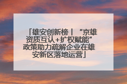 雄安创新榜丨“京雄资质互认+扩权赋能”政策助力疏解企业在雄安新区落地运营
