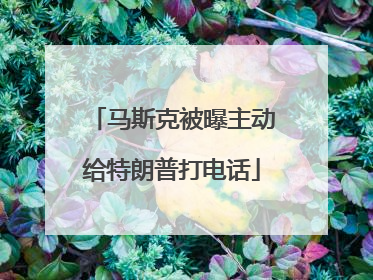 马斯克被曝主动给特朗普打电话