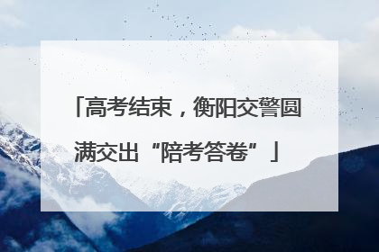 高考结束，衡阳交警圆满交出“陪考答卷”