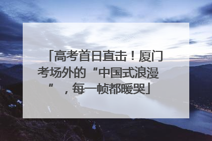 高考首日直击！厦门考场外的“中国式浪漫”，每一帧都暖哭