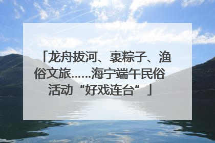 龙舟拔河、裹粽子、渔俗文旅……海宁端午民俗活动“好戏连台”
