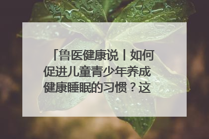 鲁医健康说丨如何促进儿童青少年养成健康睡眠的习惯？这份宝典快收藏