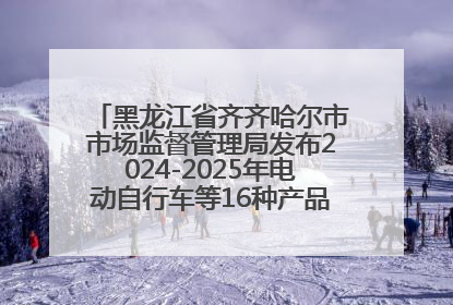 黑龙江省齐齐哈尔市市场监督管理局发布2024-2025年电动自行车等16种产品质量监督抽查情况