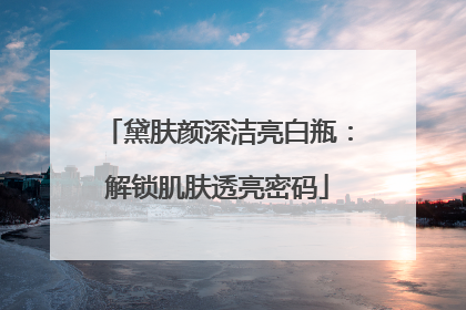 黛肤颜深洁亮白瓶：解锁肌肤透亮密码