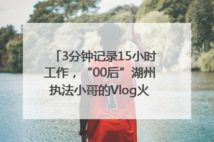3分钟记录15小时工作，“00后”湖州执法小哥的Vlog火了，还被网友点赞