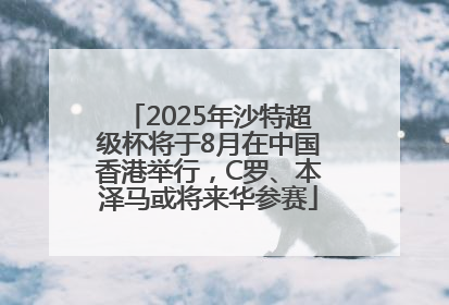 2025年沙特超级杯将于8月在中国香港举行，C罗、本泽马或将来华参赛