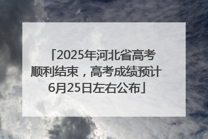 2025年河北省高考顺利结束，高考成绩预计6月25日左右公布