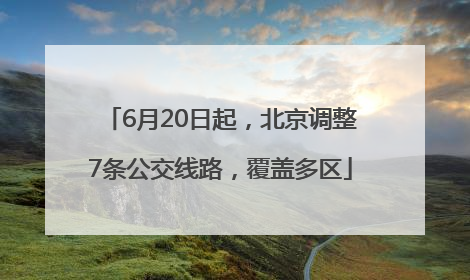 6月20日起，北京调整7条公交线路，覆盖多区